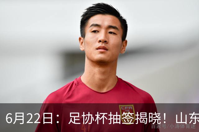 6月22日：足协杯抽签揭晓！山东泰山能否靠“神签”避开海港申花，逆袭卫冕？